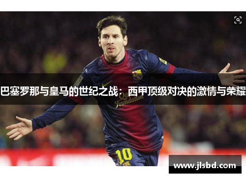 巴塞罗那与皇马的世纪之战:西甲顶级对决的激情与荣耀 巴塞罗那与皇马的世纪之战:西甲顶级对决的激情与荣耀