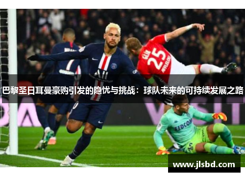 巴黎圣日耳曼豪购引发的隐忧与挑战：球队未来的可持续发展之路